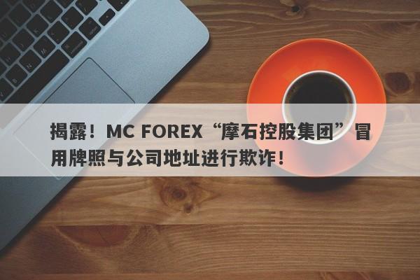 揭露！MC FOREX“摩石控股集团”冒用牌照与公司地址进行欺诈！