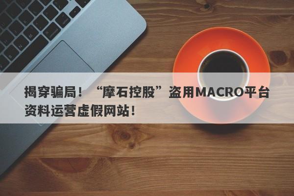 揭穿骗局！“摩石控股”盗用MACRO平台资料运营虚假网站！