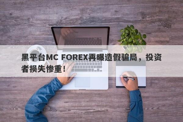 黑平台MC FOREX再曝造假骗局，投资者损失惨重！