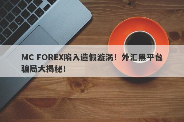 MC FOREX陷入造假漩涡！外汇黑平台骗局大揭秘！