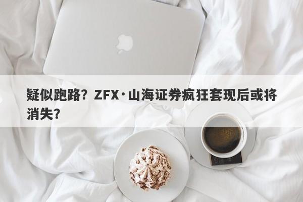 疑似跑路？ZFX·山海证券疯狂套现后或将消失？