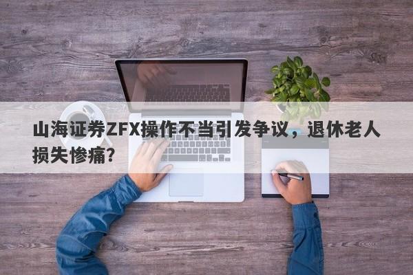 山海证券ZFX操作不当引发争议，退休老人损失惨痛？