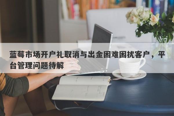 蓝莓市场开户礼取消与出金困难困扰客户，平台管理问题待解