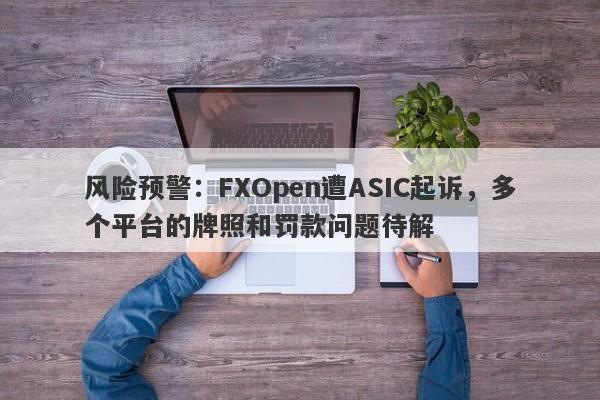 风险预警：FXOpen遭ASIC起诉，多个平台的牌照和罚款问题待解