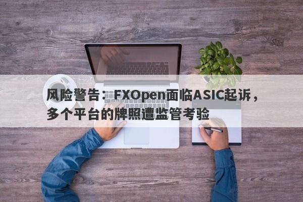 风险警告：FXOpen面临ASIC起诉，多个平台的牌照遭监管考验