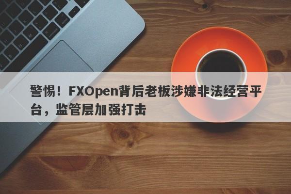 警惕！FXOpen背后老板涉嫌非法经营平台，监管层加强打击