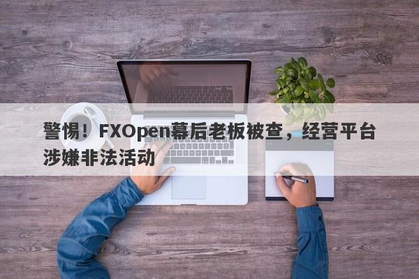 警惕！FXOpen幕后老板被查，经营平台涉嫌非法活动