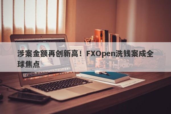 涉案金额再创新高！FXOpen洗钱案成全球焦点