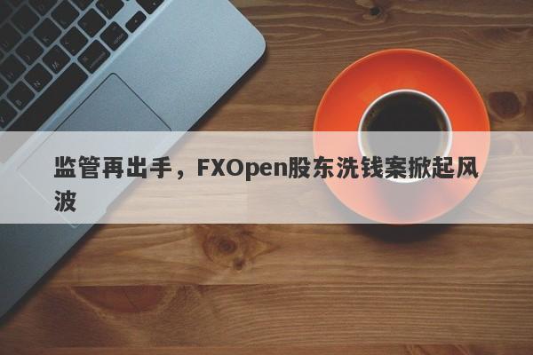 监管再出手，FXOpen股东洗钱案掀起风波