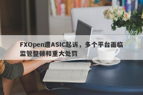 FXOpen遭ASIC起诉，多个平台面临监管整顿和重大处罚