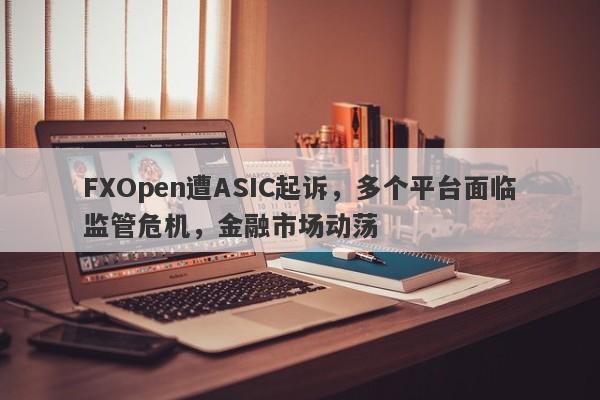 FXOpen遭ASIC起诉，多个平台面临监管危机，金融市场动荡