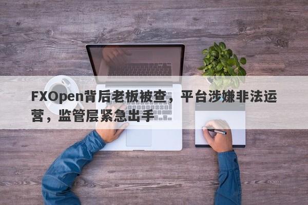 FXOpen背后老板被查，平台涉嫌非法运营，监管层紧急出手