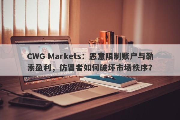 CWG Markets：恶意限制账户与勒索盈利，仿冒者如何破坏市场秩序？