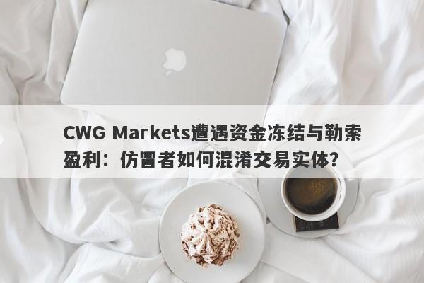 CWG Markets遭遇资金冻结与勒索盈利：仿冒者如何混淆交易实体？