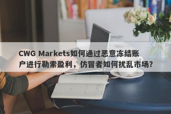 CWG Markets如何通过恶意冻结账户进行勒索盈利，仿冒者如何扰乱市场？