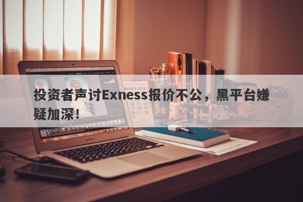 投资者声讨Exness报价不公，黑平台嫌疑加深！