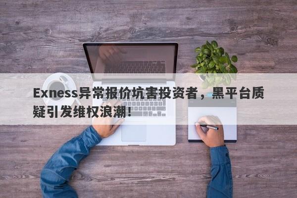 Exness异常报价坑害投资者，黑平台质疑引发维权浪潮！