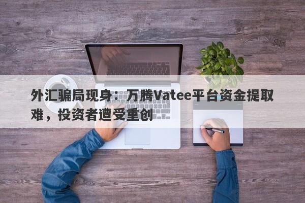 外汇骗局现身：万腾Vatee平台资金提取难，投资者遭受重创