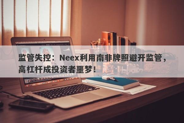 监管失控：Neex利用南非牌照避开监管，高杠杆成投资者噩梦！