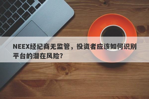 NEEX经纪商无监管，投资者应该如何识别平台的潜在风险？