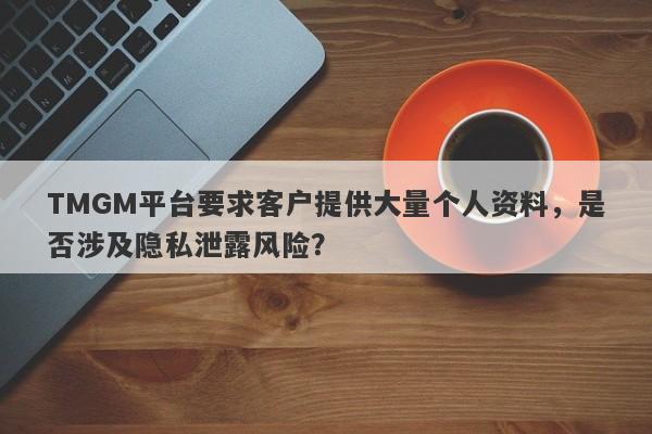 TMGM平台要求客户提供大量个人资料，是否涉及隐私泄露风险？