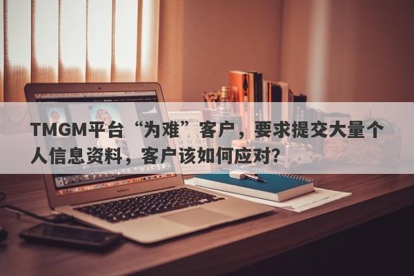 TMGM平台“为难”客户，要求提交大量个人信息资料，客户该如何应对？