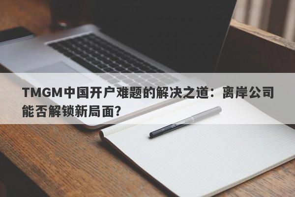 TMGM中国开户难题的解决之道：离岸公司能否解锁新局面？