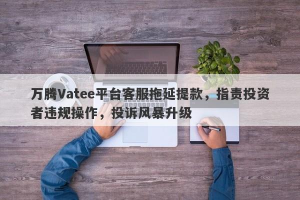 万腾Vatee平台客服拖延提款，指责投资者违规操作，投诉风暴升级