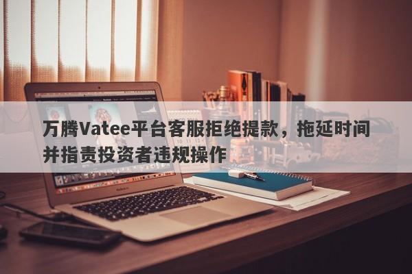 万腾Vatee平台客服拒绝提款，拖延时间并指责投资者违规操作