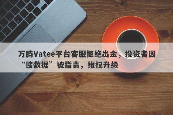 万腾Vatee平台客服拒绝出金，投资者因“赌数据”被指责，维权升级