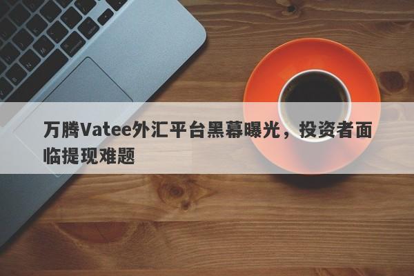 万腾Vatee外汇平台黑幕曝光，投资者面临提现难题