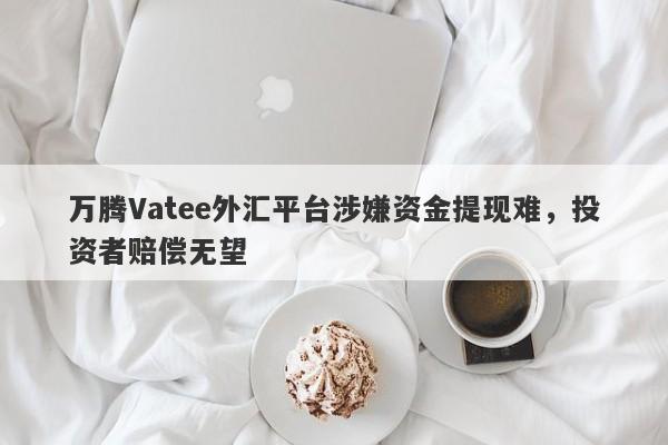 万腾Vatee外汇平台涉嫌资金提现难，投资者赔偿无望