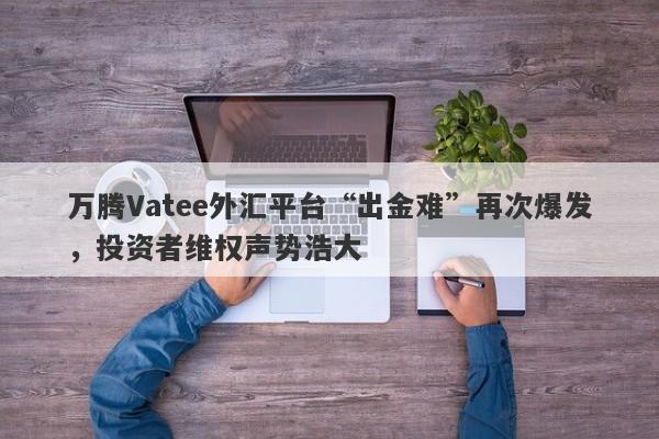 万腾Vatee外汇平台“出金难”再次爆发，投资者维权声势浩大