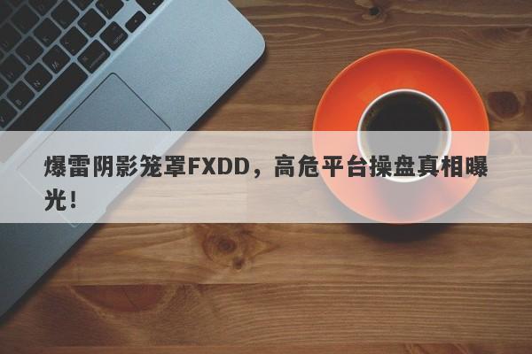 爆雷阴影笼罩FXDD，高危平台操盘真相曝光！