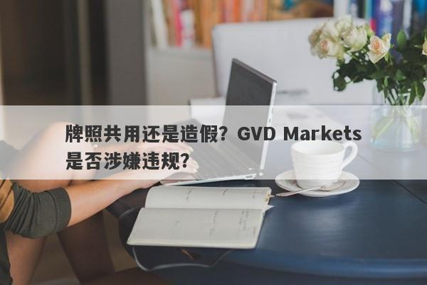 牌照共用还是造假？GVD Markets是否涉嫌违规？