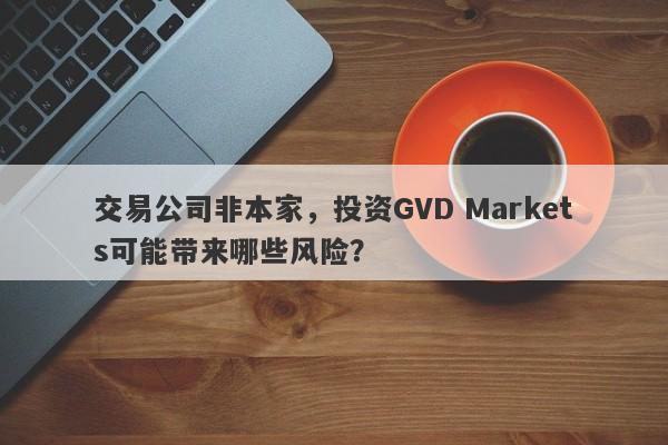 交易公司非本家，投资GVD Markets可能带来哪些风险？