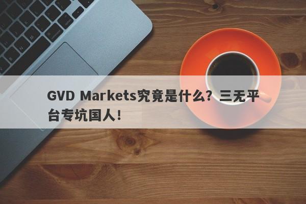 GVD Markets究竟是什么？三无平台专坑国人！