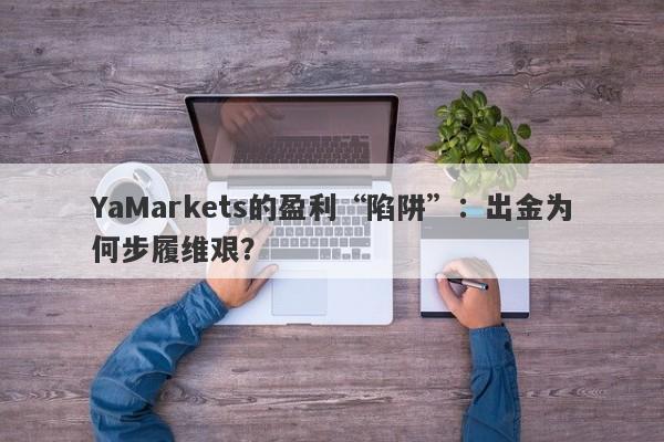 YaMarkets的盈利“陷阱”：出金为何步履维艰？