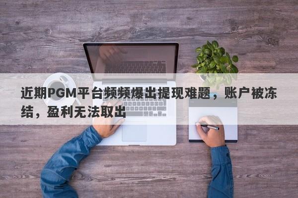 近期PGM平台频频爆出提现难题，账户被冻结，盈利无法取出