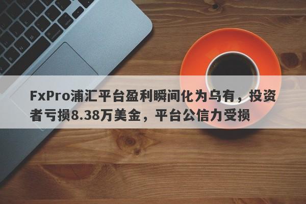 FxPro浦汇平台盈利瞬间化为乌有，投资者亏损8.38万美金，平台公信力受损