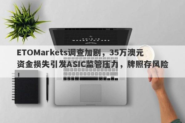 ETOMarkets调查加剧，35万澳元资金损失引发ASIC监管压力，牌照存风险！