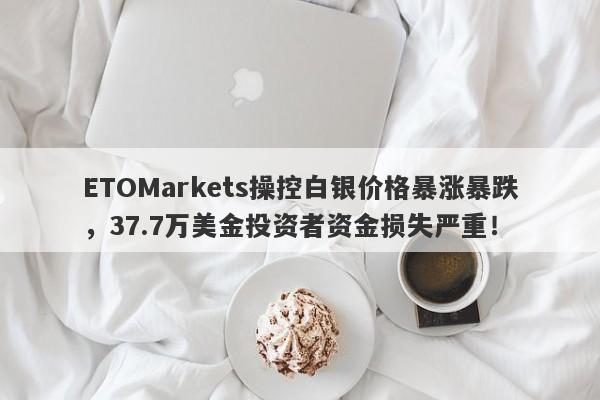 ETOMarkets操控白银价格暴涨暴跌，37.7万美金投资者资金损失严重！