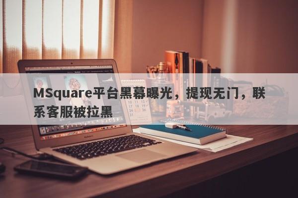 MSquare平台黑幕曝光，提现无门，联系客服被拉黑