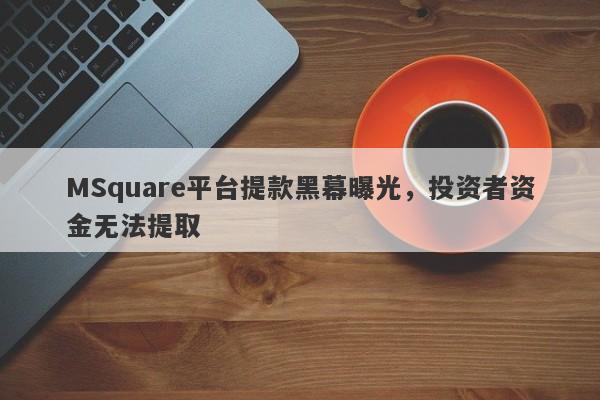 MSquare平台提款黑幕曝光，投资者资金无法提取