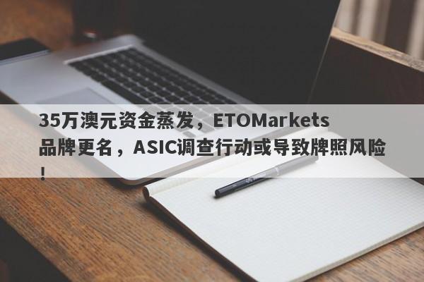 35万澳元资金蒸发，ETOMarkets品牌更名，ASIC调查行动或导致牌照风险！