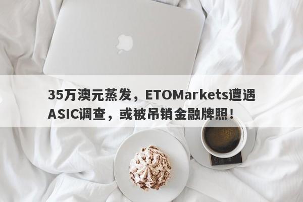 35万澳元蒸发，ETOMarkets遭遇ASIC调查，或被吊销金融牌照！