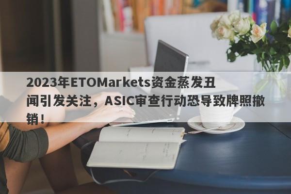 2023年ETOMarkets资金蒸发丑闻引发关注，ASIC审查行动恐导致牌照撤销！