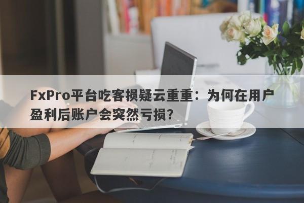 FxPro平台吃客损疑云重重：为何在用户盈利后账户会突然亏损？