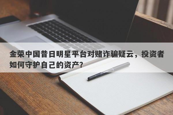 金荣中国昔日明星平台对赌诈骗疑云，投资者如何守护自己的资产？