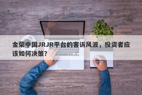 金荣中国JRJR平台的客诉风波，投资者应该如何决策？